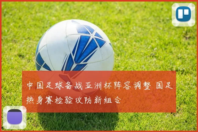 中国足球备战亚洲杯阵容调整 国足热身赛检验攻防新组合