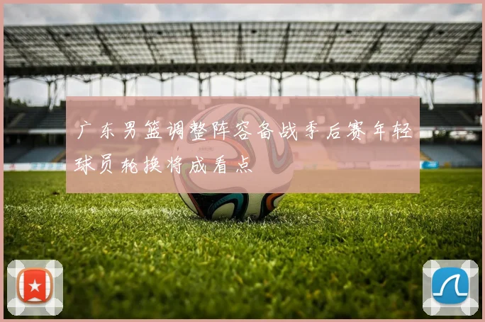 广东男篮调整阵容备战季后赛年轻球员轮换将成看点