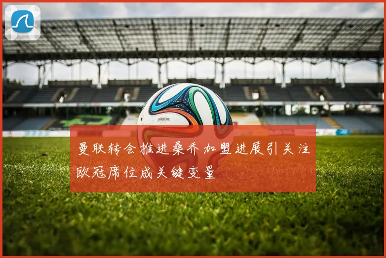 曼联转会推进桑乔加盟进展引关注欧冠席位成关键变量