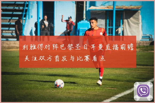 利雅得对阵巴黎圣日耳曼直播前瞻 关注双方首发与比赛看点