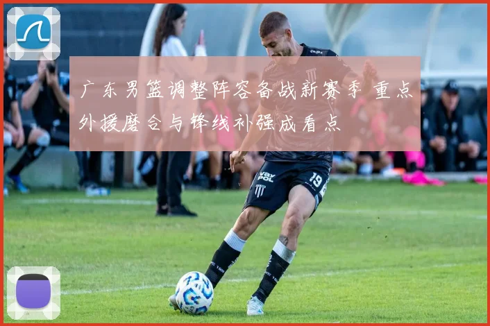 广东男篮调整阵容备战新赛季 重点外援磨合与锋线补强成看点