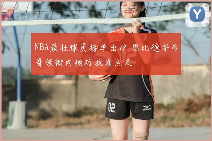 NBA最壮球员榜单出炉 恩比德字母哥领衔内线对抗看点足
