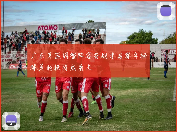 广东男篮调整阵容备战季后赛年轻球员轮换将成看点