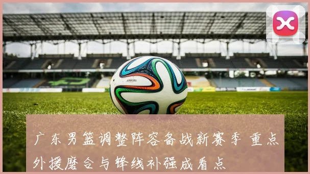 广东男篮调整阵容备战新赛季 重点外援磨合与锋线补强成看点