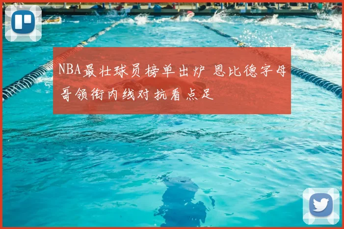 NBA最壮球员榜单出炉 恩比德字母哥领衔内线对抗看点足