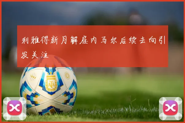 利雅得新月解雇内马尔后续去向引发关注