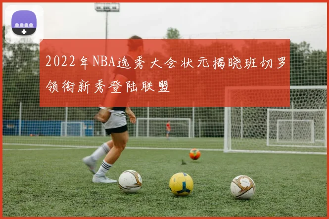 2022年NBA选秀大会状元揭晓班切罗领衔新秀登陆联盟