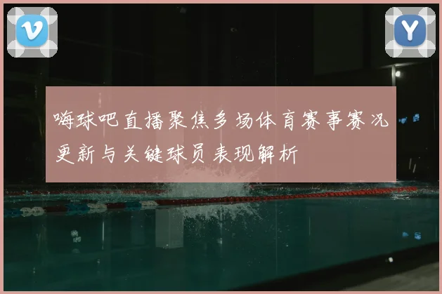 嗨球吧直播聚焦多场体育赛事赛况更新与关键球员表现解析
