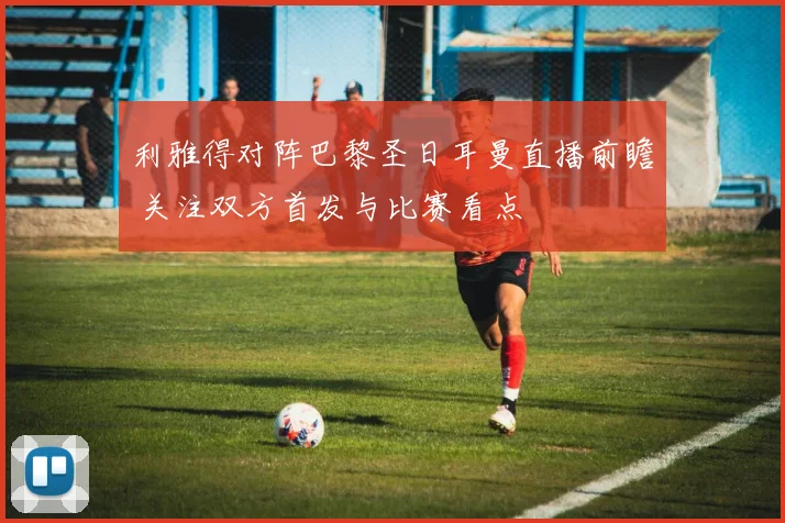 利雅得对阵巴黎圣日耳曼直播前瞻 关注双方首发与比赛看点