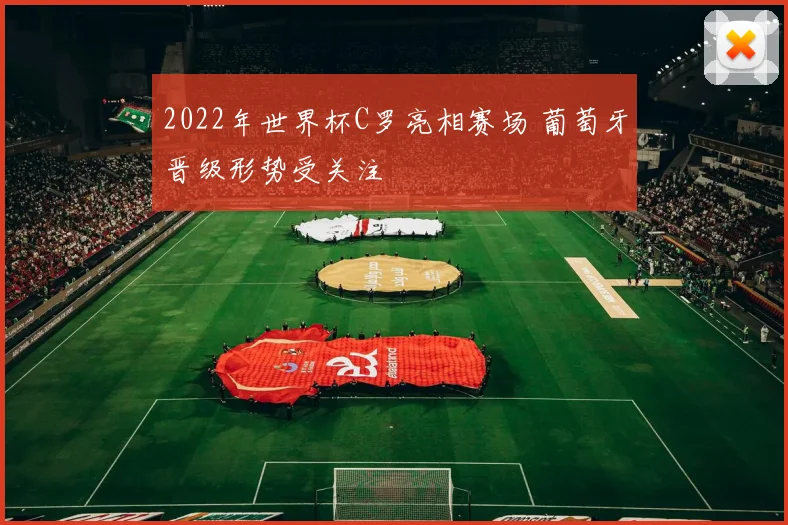 2022年世界杯C罗亮相赛场 葡萄牙晋级形势受关注