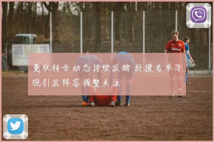 曼联转会动态持续发酵 新援名单浮现引发阵容调整关注