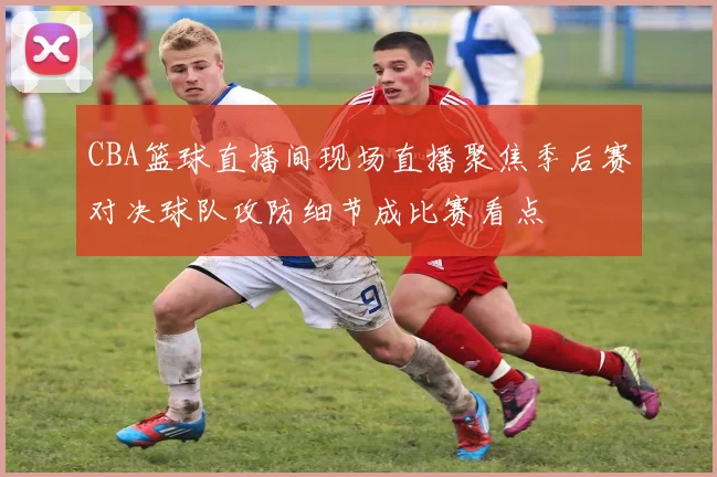 CBA篮球直播间现场直播聚焦季后赛对决球队攻防细节成比赛看点