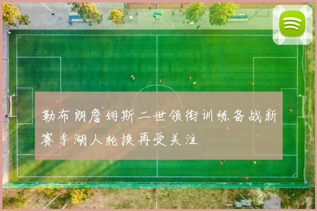 勒布朗詹姆斯二世领衔训练备战新赛季湖人轮换再受关注