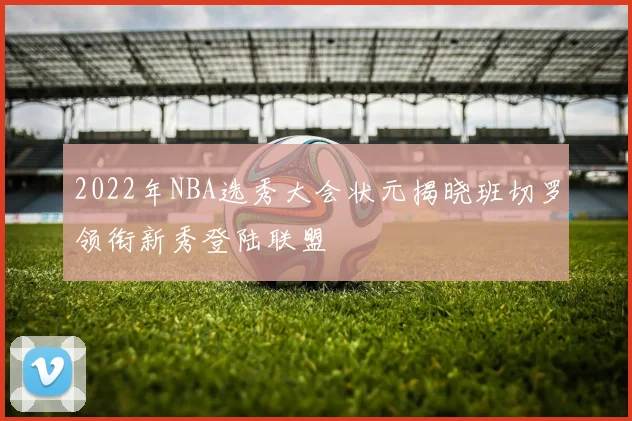 2022年NBA选秀大会状元揭晓班切罗领衔新秀登陆联盟