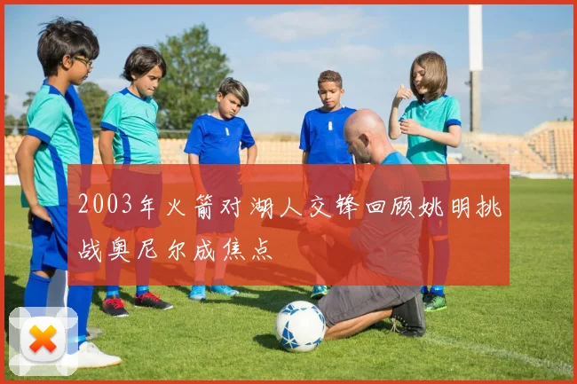 2003年火箭对湖人交锋回顾姚明挑战奥尼尔成焦点