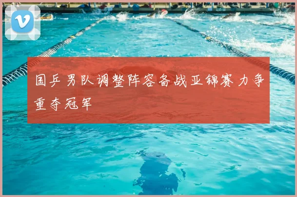 国乒男队调整阵容备战亚锦赛力争重夺冠军