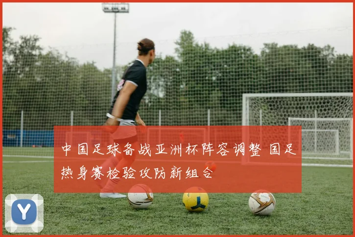 中国足球备战亚洲杯阵容调整 国足热身赛检验攻防新组合