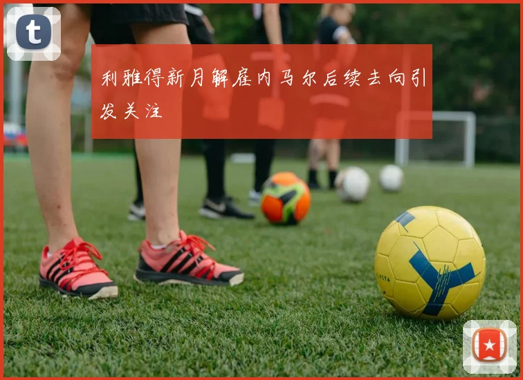 利雅得新月解雇内马尔后续去向引发关注